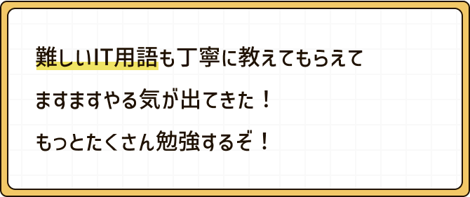 難しいIT用語も丁寧に教えてもらえてますますやる気が出てきた！もっとたくさん勉強するぞ！