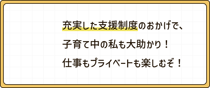充実した支援制度のおかげで、子育て中の私も大助かり！仕事もプライベートも楽しむぞ！